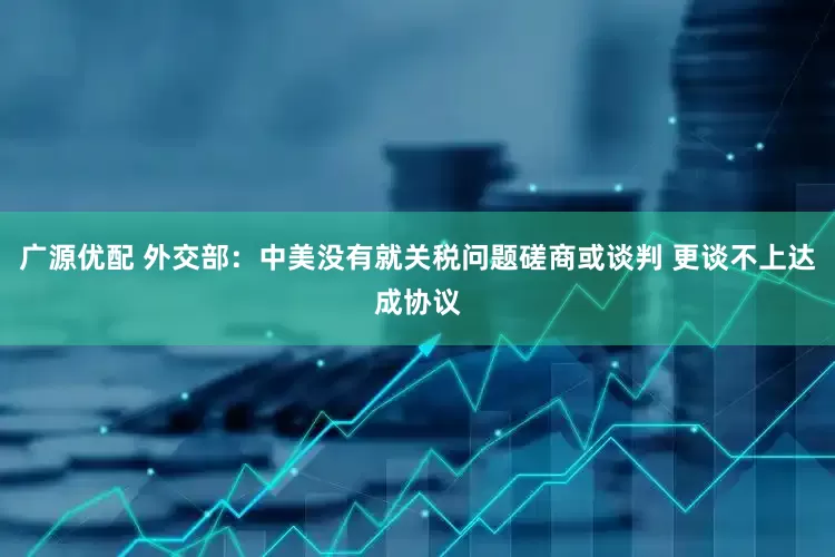 广源优配 外交部：中美没有就关税问题磋商或谈判 更谈不上达成协议