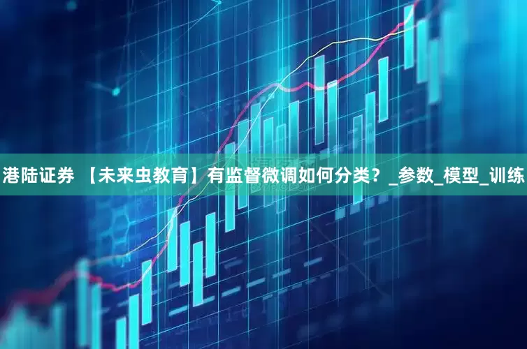 港陆证券 【未来虫教育】有监督微调如何分类？_参数_模型_训练