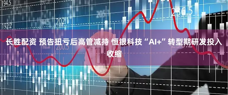 长胜配资 预告扭亏后高管减持 恒银科技“AI+”转型期研发投入收缩
