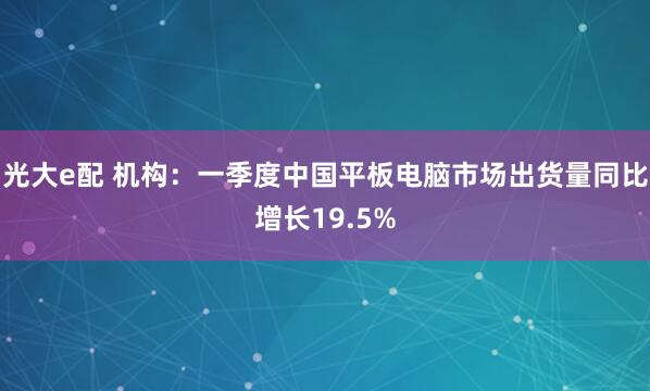 光大e配 机构：一季度中国平板电脑市场出货量同比增长19.5%