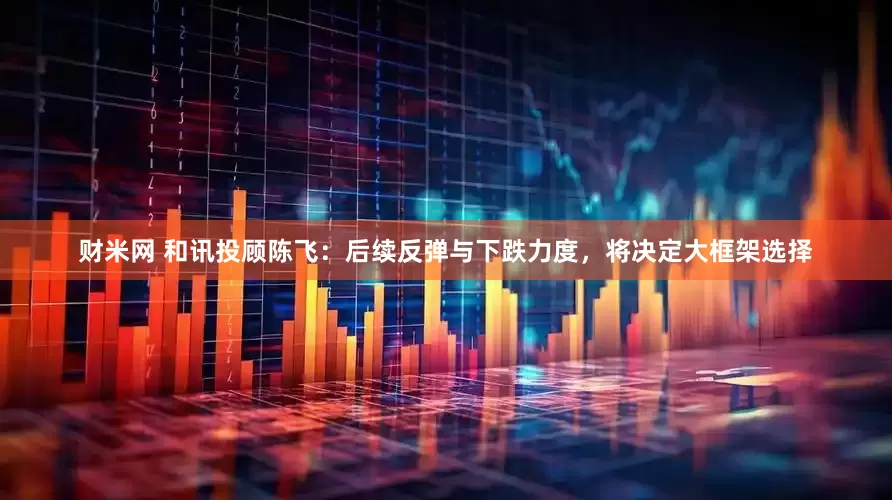 财米网 和讯投顾陈飞：后续反弹与下跌力度，将决定大框架选择