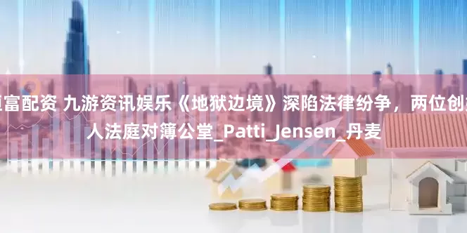 恒富配资 九游资讯娱乐《地狱边境》深陷法律纷争，两位创始人法庭对簿公堂_Patti_Jensen_丹麦
