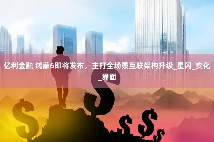 亿利金融 鸿蒙6即将发布，主打全场景互联架构升级_星闪_变化_界面