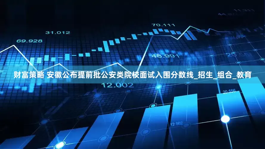 财富策略 安徽公布提前批公安类院校面试入围分数线_招生_组合_教育