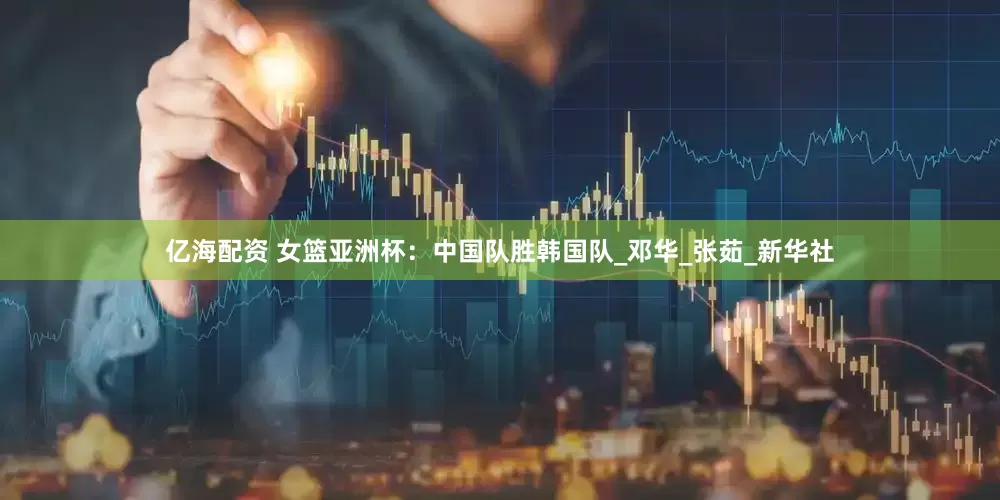 亿海配资 女篮亚洲杯：中国队胜韩国队_邓华_张茹_新华社