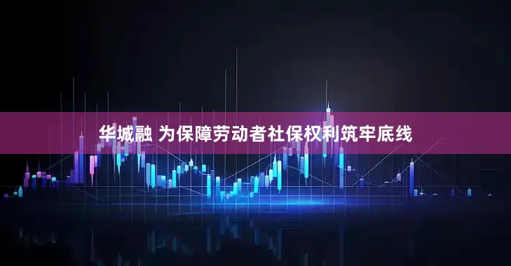 华城融 为保障劳动者社保权利筑牢底线