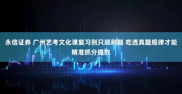 永信证券 广州艺考文化课复习别只顾刷题 吃透真题规律才能精准抓分提效