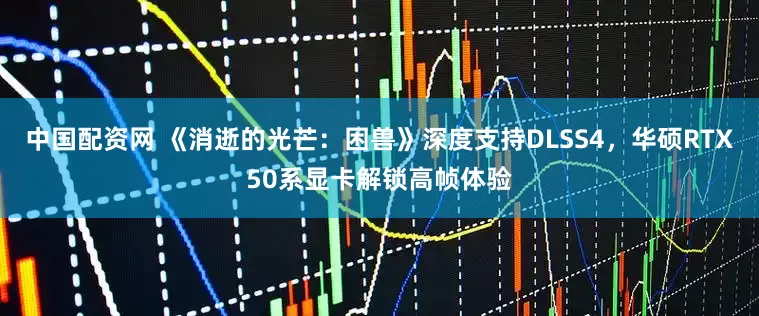 中国配资网 《消逝的光芒:困兽》深度支持DLSS4,华硕RTX50系显卡解锁高帧体验