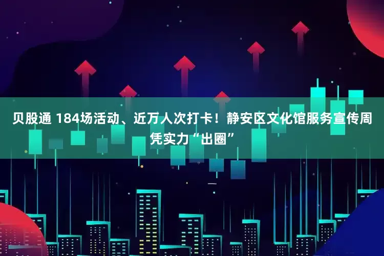 贝股通 184场活动、近万人次打卡！静安区文化馆服务宣传周凭实力“出圈”
